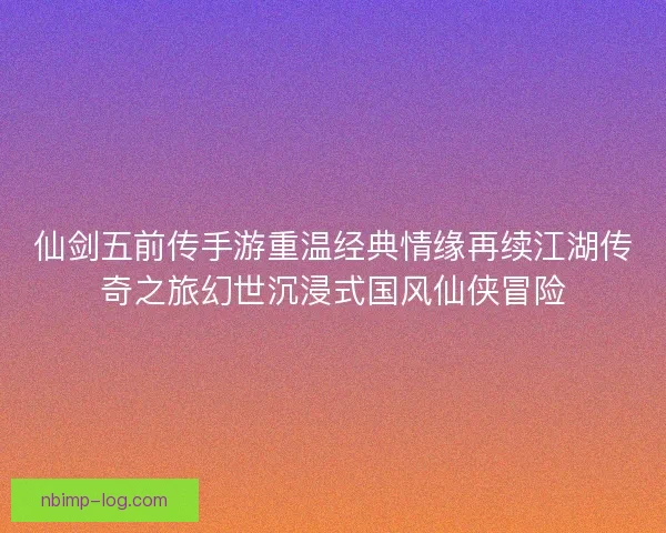 仙剑五前传手游重温经典情缘再续江湖传奇之旅幻世沉浸式国风仙侠冒险