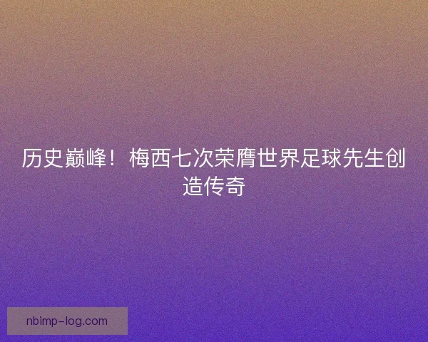 历史巅峰！梅西七次荣膺世界足球先生创造传奇