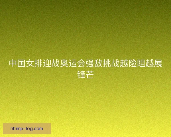 中国女排迎战奥运会强敌挑战越险阻越展锋芒