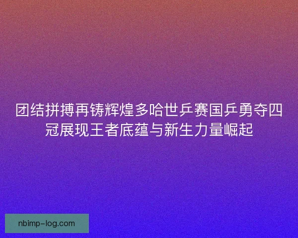 团结拼搏再铸辉煌多哈世乒赛国乒勇夺四冠展现王者底蕴与新生力量崛起